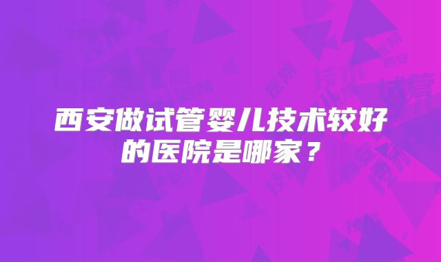 西安做试管婴儿技术较好的医院是哪家?
