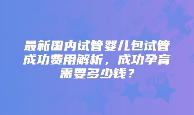 最新国内试管婴儿包试管成功费用解析，成功孕育需要多少钱？