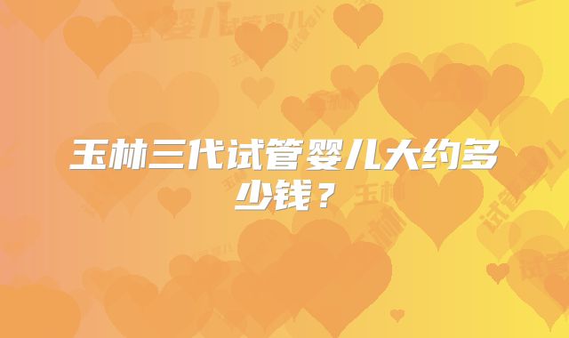 玉林三代试管婴儿大约多少钱?
