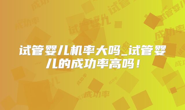 试管婴儿机率大吗_试管婴儿的成功率高吗!