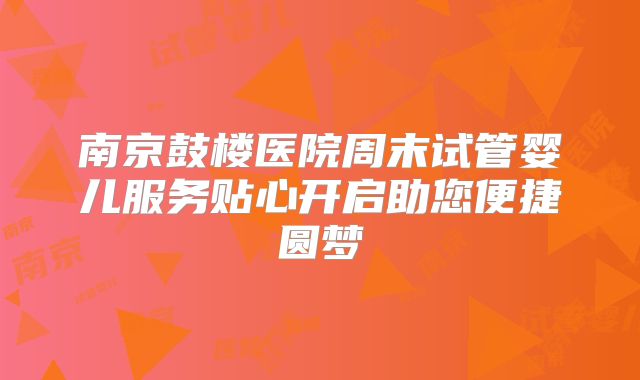 南京鼓楼医院周末试管婴儿服务贴心开启助您便捷圆梦