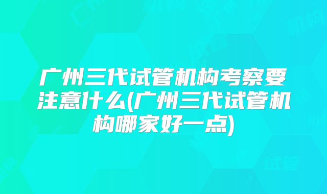 广州三代试管机构考察要注意什么(广州三代试管机构哪家好一点)