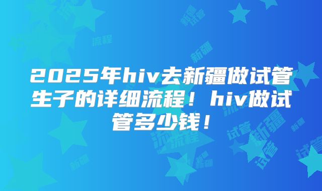 2025年hiv去新疆做试管生子的详细流程！hiv做试管多少钱！