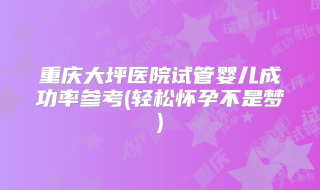 重庆大坪医院试管婴儿成功率参考(轻松怀孕不是梦)