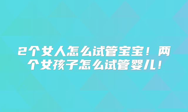 2个女人怎么试管宝宝！两个女孩子怎么试管婴儿！
