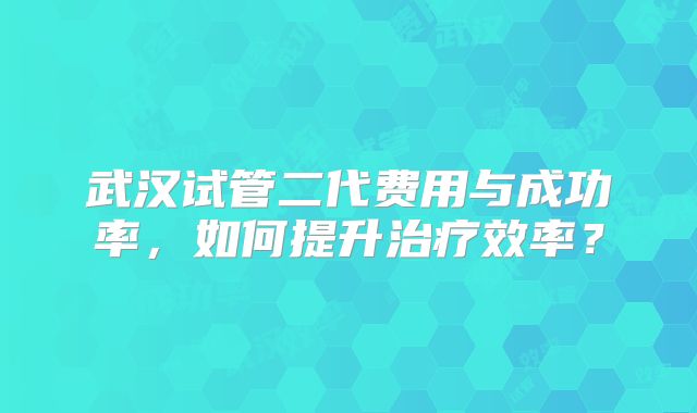 武汉试管二代费用与成功率，如何提升治疗效率？