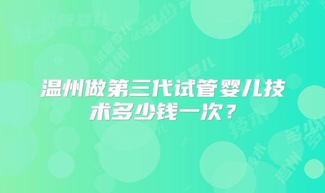 温州做第三代试管婴儿技术多少钱一次？