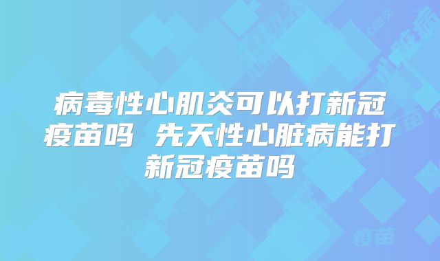 病毒性心肌炎可以打新冠疫苗吗 先天性心脏病能打新冠疫苗吗