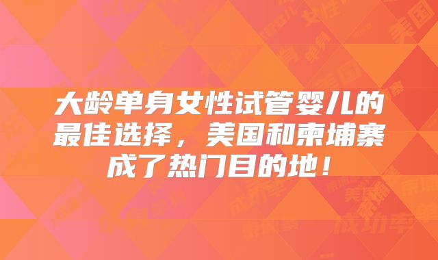 大龄单身女性试管婴儿的最佳选择，美国和柬埔寨成了热门目的地！