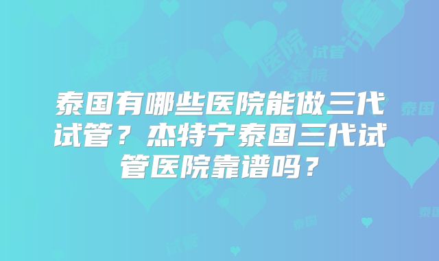 泰国有哪些医院能做三代试管？杰特宁泰国三代试管医院靠谱吗？