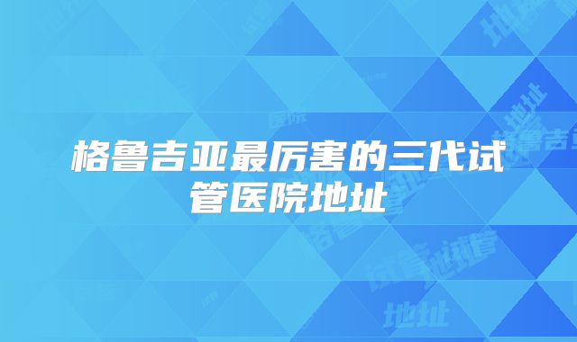 格鲁吉亚最厉害的三代试管医院地址