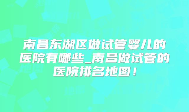 南昌东湖区做试管婴儿的医院有哪些_南昌做试管的医院排名地图!