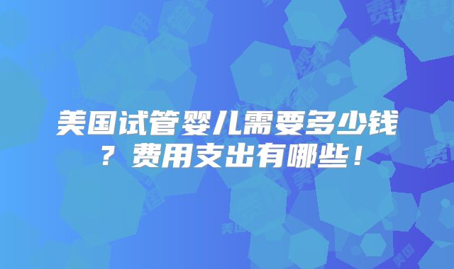 美国试管婴儿需要多少钱?费用支出有哪些!