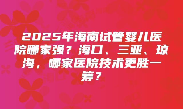 2025年海南试管婴儿医院哪家强？海口、三亚、琼海，哪家医院技术更胜一筹？