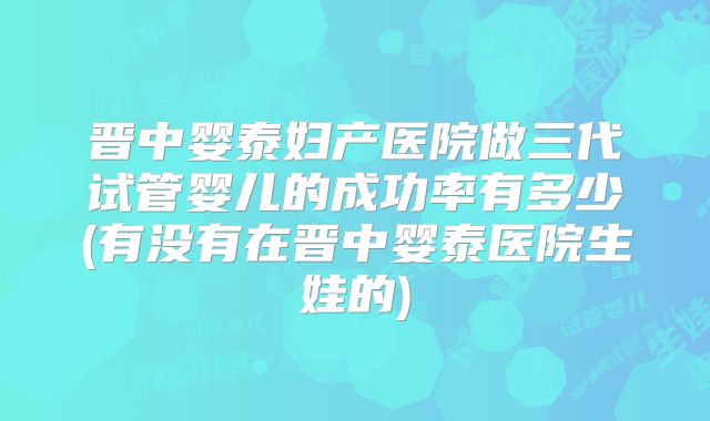 晋中婴泰妇产医院做三代试管婴儿的成功率有多少(有没有在晋中婴泰医院生娃的)