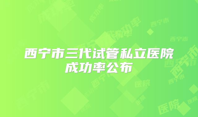 西宁市三代试管私立医院成功率公布