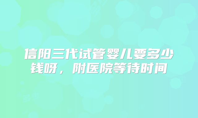 信阳三代试管婴儿要多少钱呀，附医院等待时间