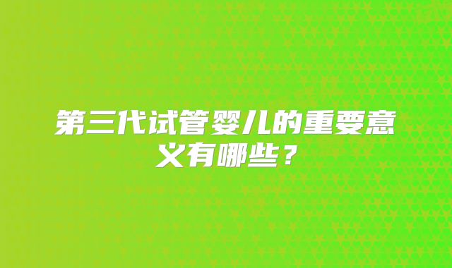 第三代试管婴儿的重要意义有哪些?