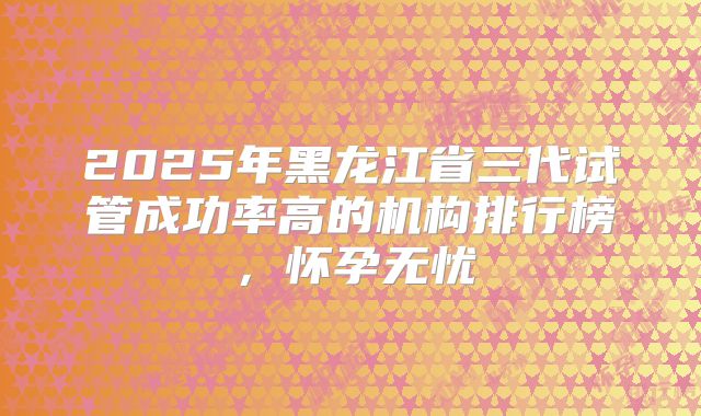 2025年黑龙江省三代试管成功率高的机构排行榜，怀孕无忧