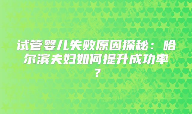 试管婴儿失败原因探秘：哈尔滨夫妇如何提升成功率？