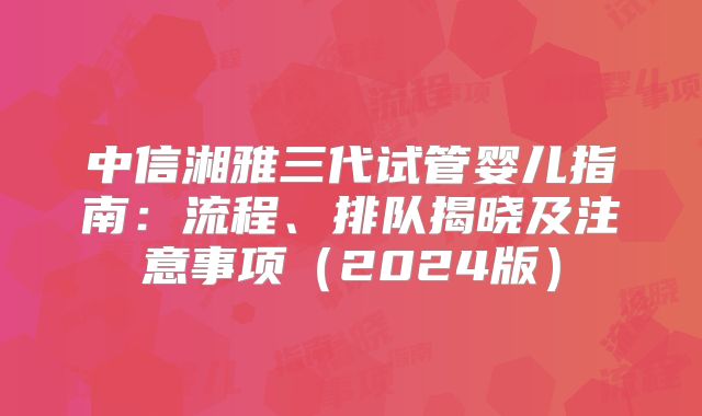 中信湘雅三代试管婴儿指南：流程、排队揭晓及注意事项（2024版）