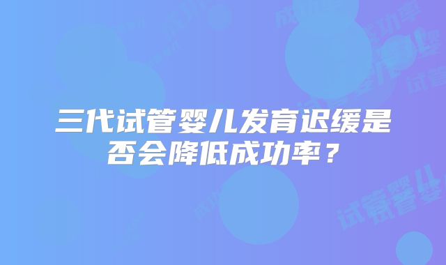 三代试管婴儿发育迟缓是否会降低成功率？