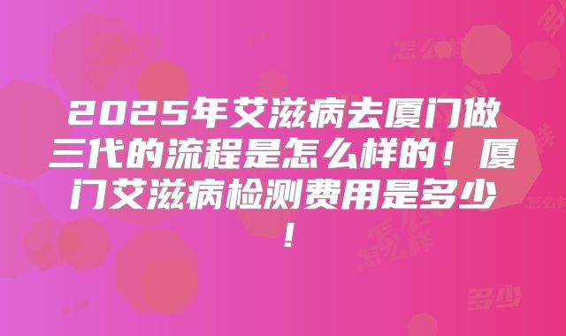 2025年艾滋病去厦门做三代的流程是怎么样的！厦门艾滋病检测费用是多少！