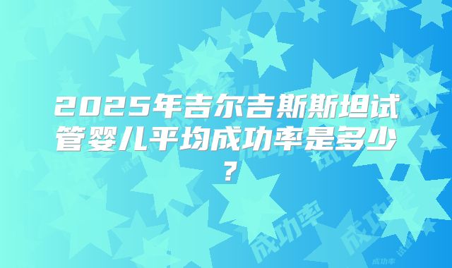 2025年吉尔吉斯斯坦试管婴儿平均成功率是多少?