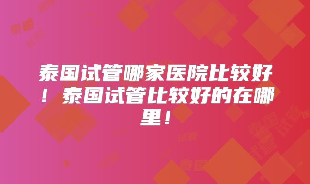 泰国试管哪家医院比较好！泰国试管比较好的在哪里！