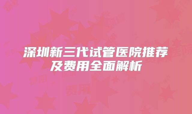 深圳新三代试管医院推荐及费用全面解析