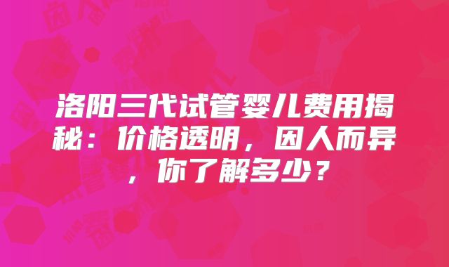 洛阳三代试管婴儿费用揭秘：价格透明，因人而异，你了解多少？