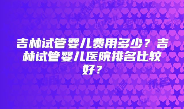 吉林试管婴儿费用多少？吉林试管婴儿医院排名比较好？