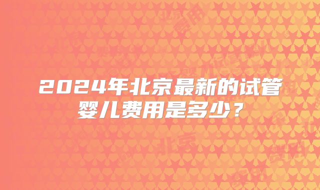 2024年北京最新的试管婴儿费用是多少?