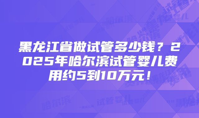 黑龙江省做试管多少钱？2025年哈尔滨试管婴儿费用约5到10万元！