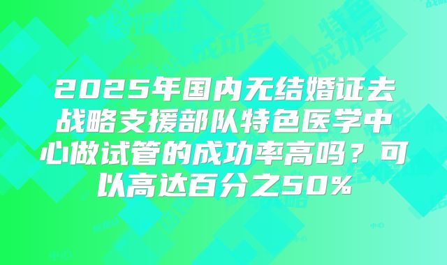 2025年国内无结婚证去战略支援部队特色医学中心做试管的成功率高吗？可以高达百分之50%