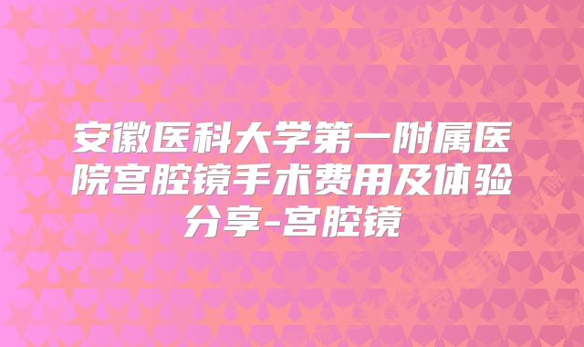 安徽医科大学第一附属医院宫腔镜手术费用及体验分享-宫腔镜