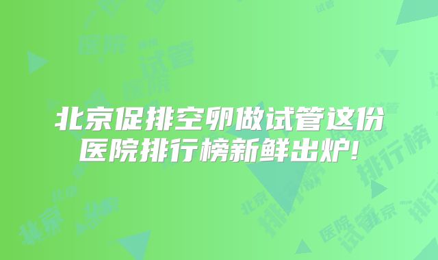 北京促排空卵做试管这份医院排行榜新鲜出炉!