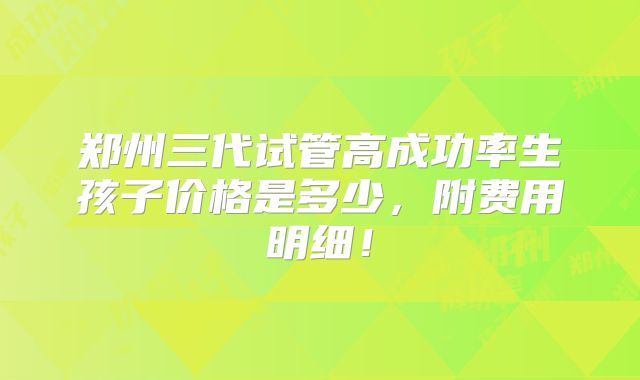 郑州三代试管高成功率生孩子价格是多少,附费用明细!