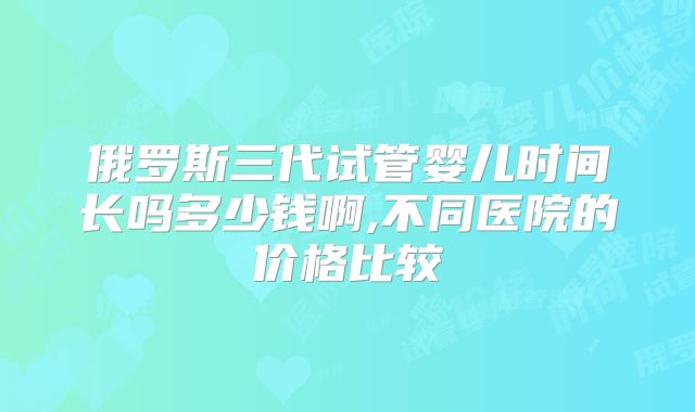 俄罗斯三代试管婴儿时间长吗多少钱啊,不同医院的价格比较