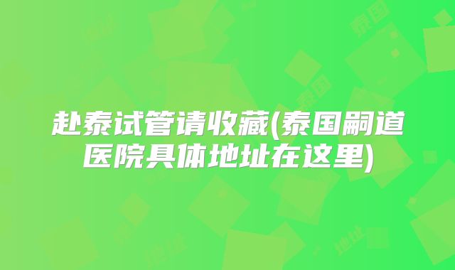 赴泰试管请收藏(泰国嗣道医院具体地址在这里)