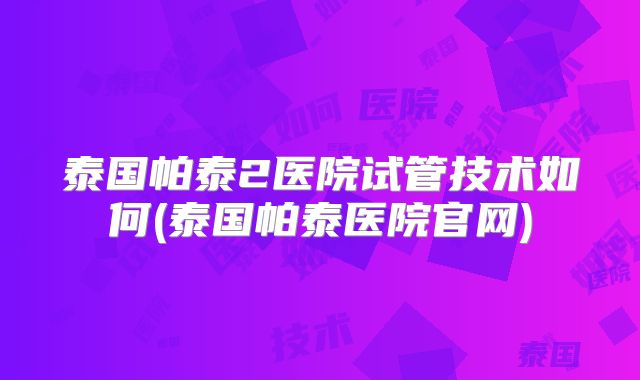 泰国帕泰2医院试管技术如何(泰国帕泰医院官网)