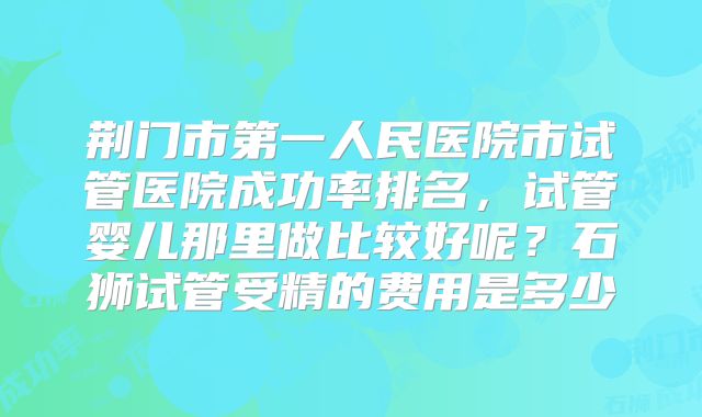 荆门市第一人民医院市试管医院成功率排名，试管婴儿那里做比较好呢？石狮试管受精的费用是多少
