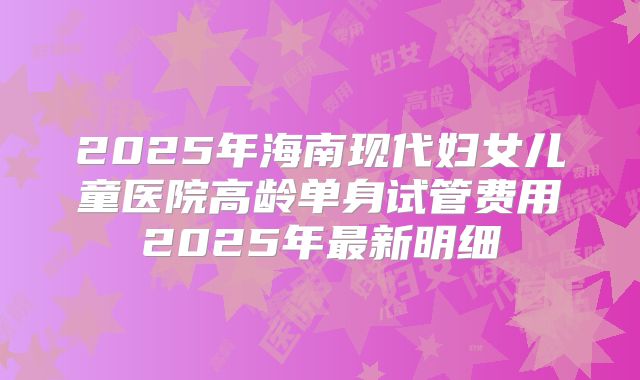 2025年海南现代妇女儿童医院高龄单身试管费用2025年最新明细