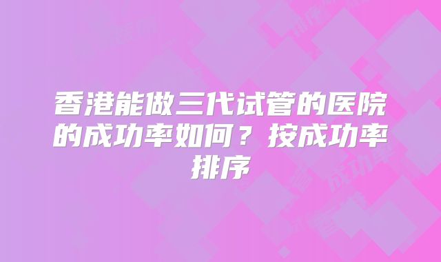 香港能做三代试管的医院的成功率如何?按成功率排序