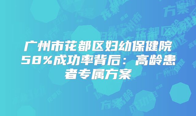 广州市花都区妇幼保健院58%成功率背后:高龄患者专属方案