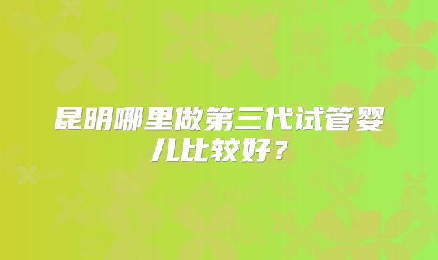 昆明哪里做第三代试管婴儿比较好？