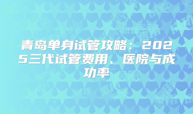 青岛单身试管攻略：2025三代试管费用、医院与成功率