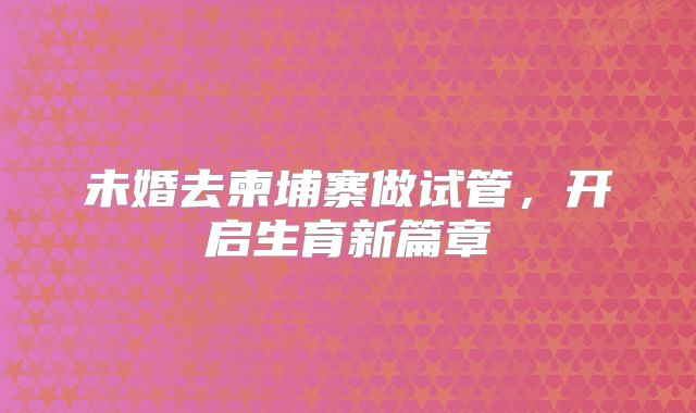 未婚去柬埔寨做试管，开启生育新篇章