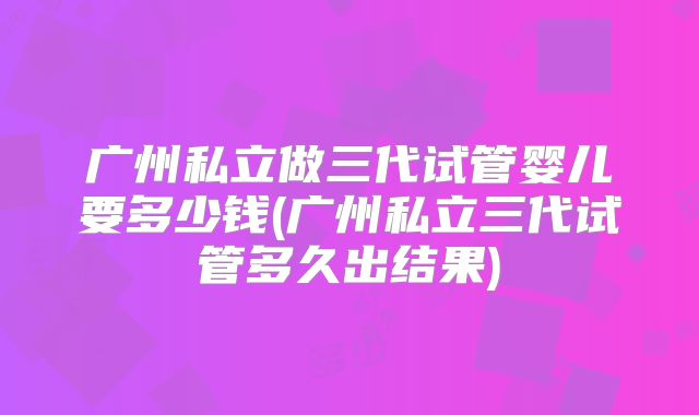 广州私立做三代试管婴儿要多少钱(广州私立三代试管多久出结果)