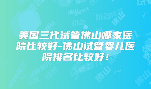 美国三代试管佛山哪家医院比较好-佛山试管婴儿医院排名比较好！